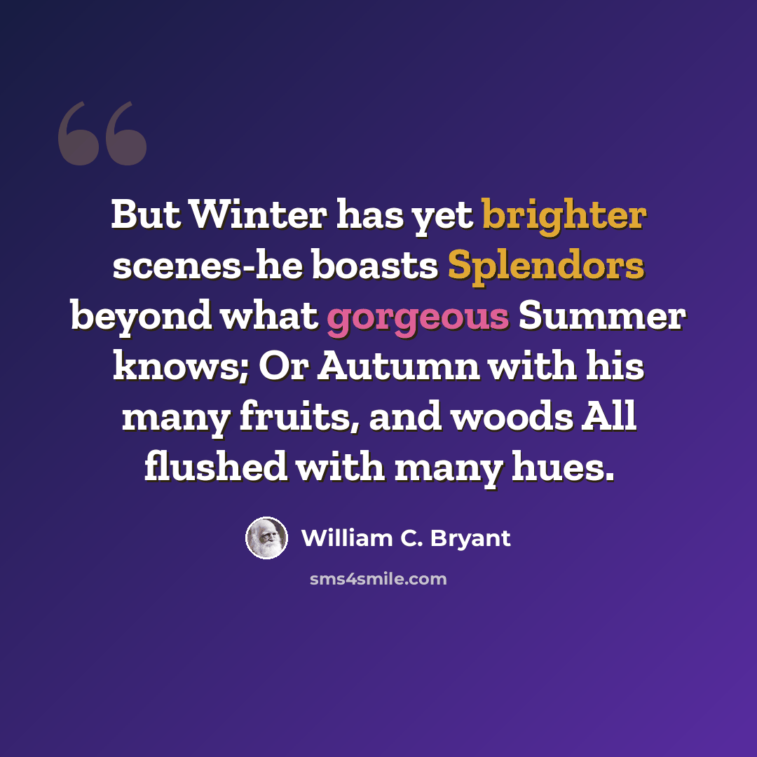 “But Winter has yet brighter scenes-he boasts Splendors beyond what gorgeous Summer knows; Or Autumn with his many fruits, and woods All flushed with many hues.” quote by William C. Bryant