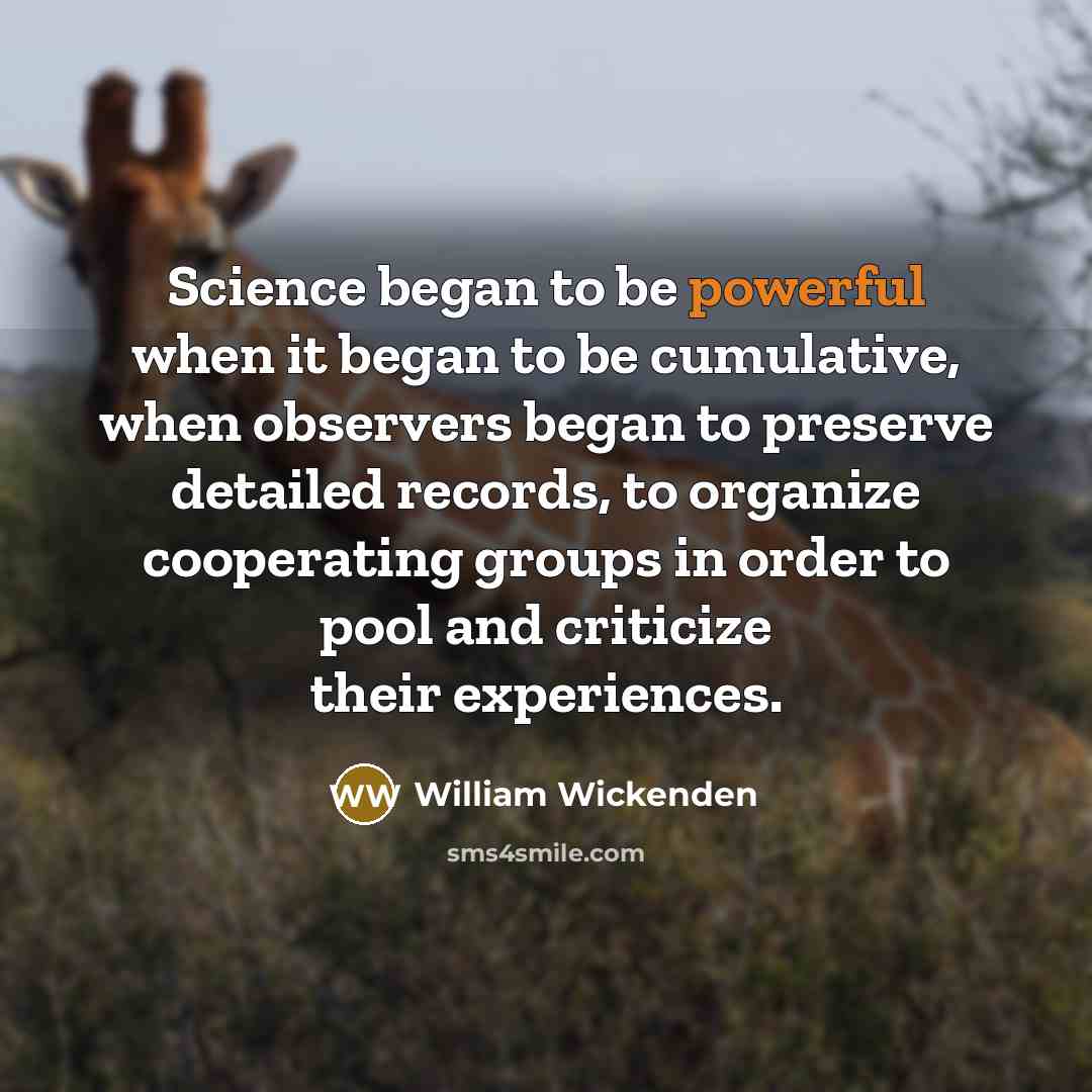 “Science began to be powerful when it began to be cumulative, when observers began to preserve detailed records, to organize cooperating groups in order to pool and criticize their experiences.” quote by William Wickenden