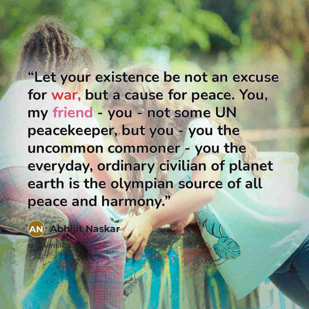 “Let your existence be not an excuse for war, but a cause for peace. You, my friend - you - not some UN peacekeeper, but you - you the uncommon commoner - you the everyday, ordinary civilian of planet earth is the olympian source of all peace and harmony.” quote by Abhijit Naskar