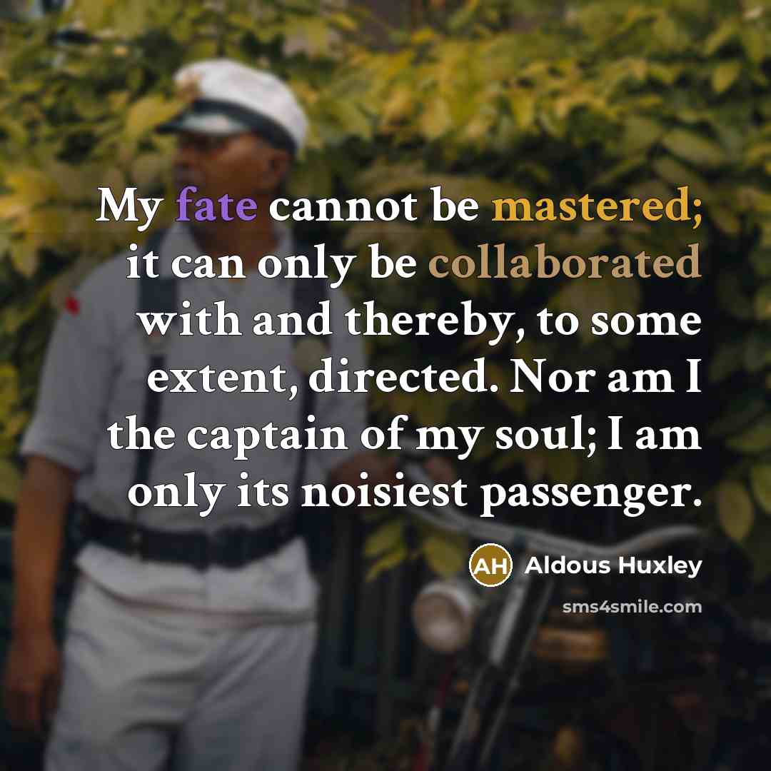 “My fate cannot be mastered; it can only be collaborated with and thereby, to some extent, directed. Nor am I the captain of my soul; I am only its noisiest passenger.” quote by Aldous Huxley