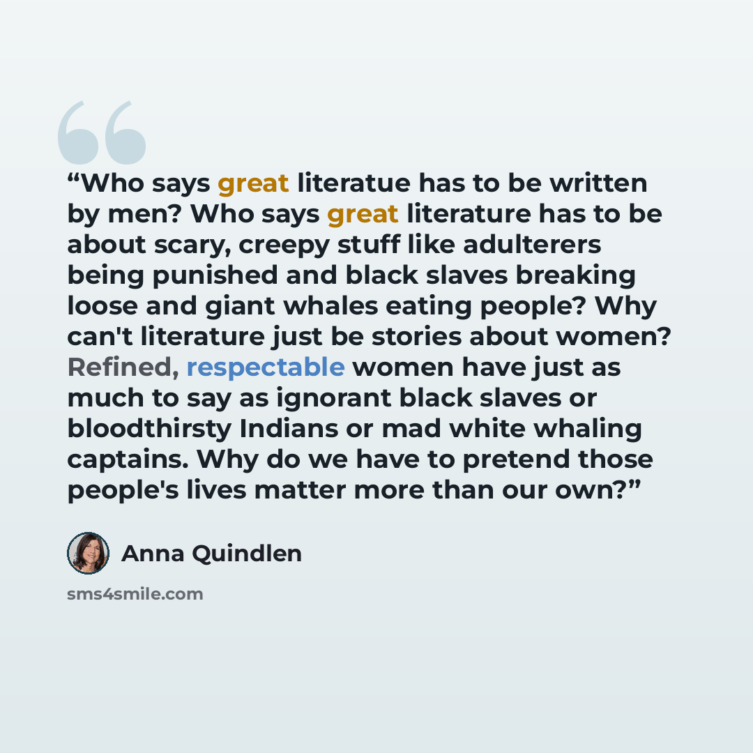 “Who says great literatue has to be written by men? Who says great literature has to be about scary, creepy stuff like adulterers being punished and black slaves breaking loose and giant whales eating people? Why can't literature just be stories about women? Refined, respectable women have just as…” quote by Anna Quindlen