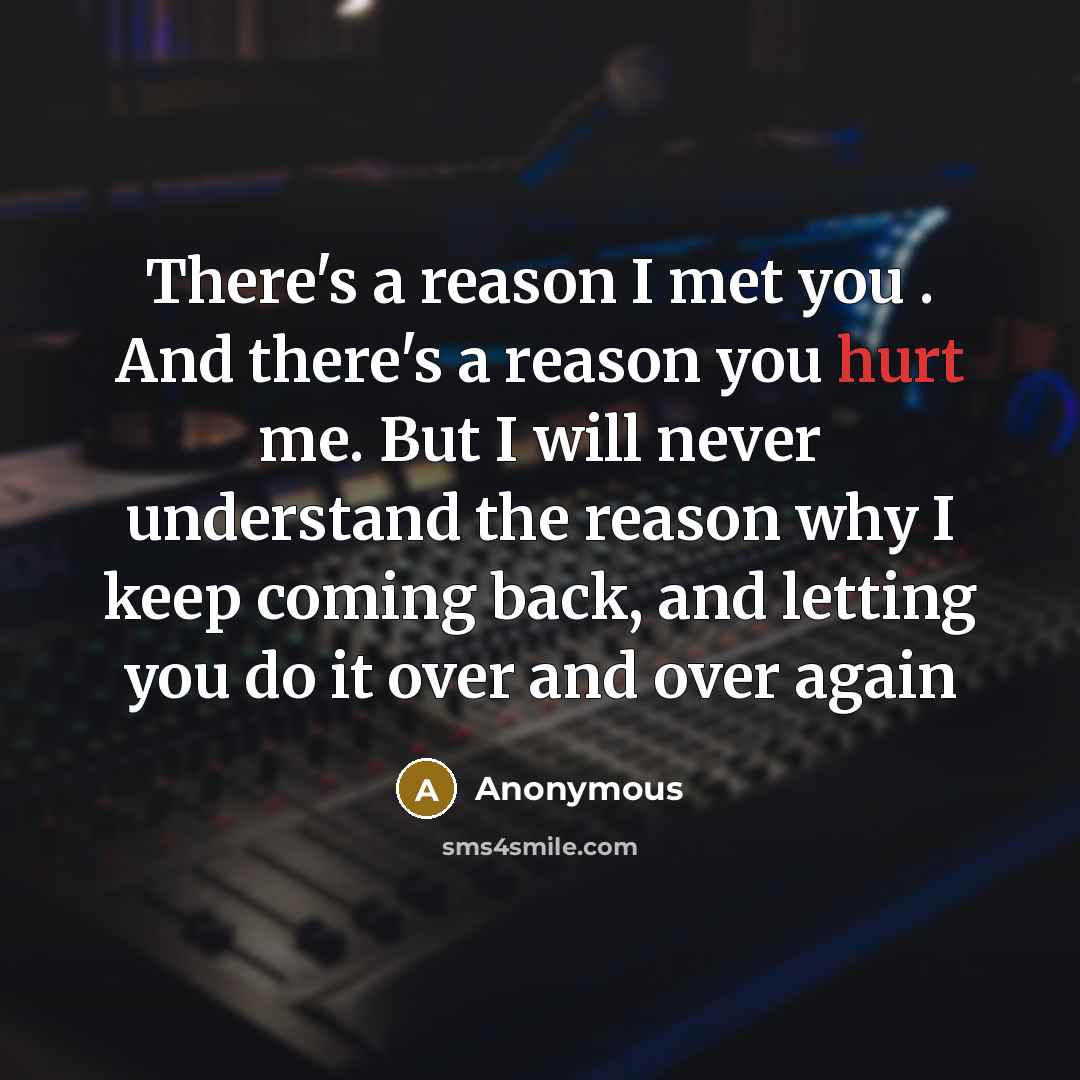 “There's a reason I met you . And there's a reason you hurt me. But I will never understand the reason why I keep coming back, and letting you do it over and over again” quote by Anonymous
