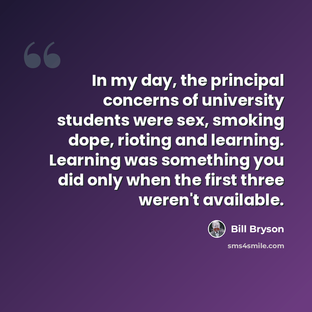 “In my day, the principal concerns of university students were sex, smoking dope, rioting and learning. Learning was something you did only when the first three weren't available.” quote by Bill Bryson