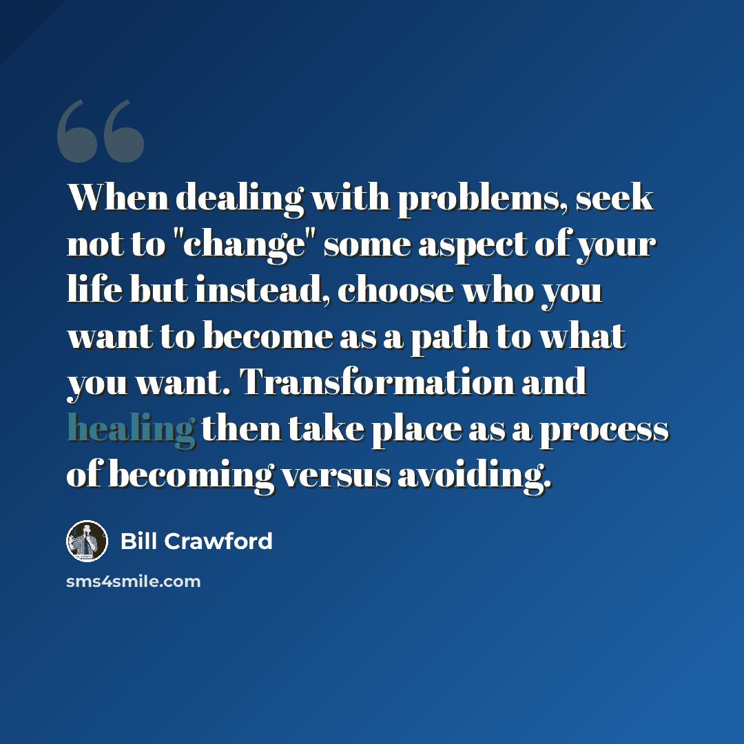 “When dealing with problems, seek not to "change" some aspect of your life but instead, choose who you want to become as a path to what you want. Transformation and healing then take place as a process of becoming versus avoiding.” quote by Bill Crawford