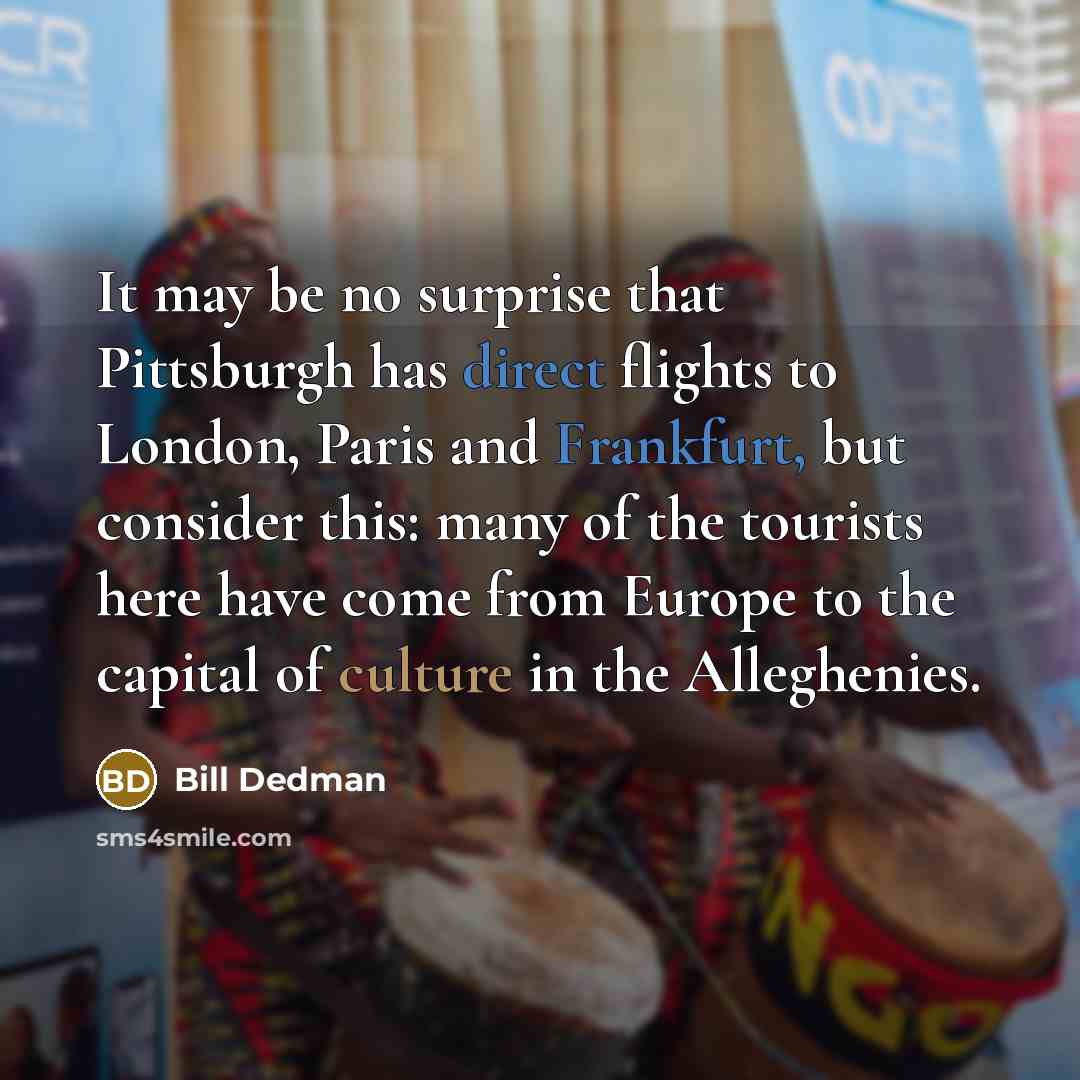 “It may be no surprise that Pittsburgh has direct flights to London, Paris and Frankfurt, but consider this: many of the tourists here have come from Europe to the capital of culture in the Alleghenies.” quote by Bill Dedman