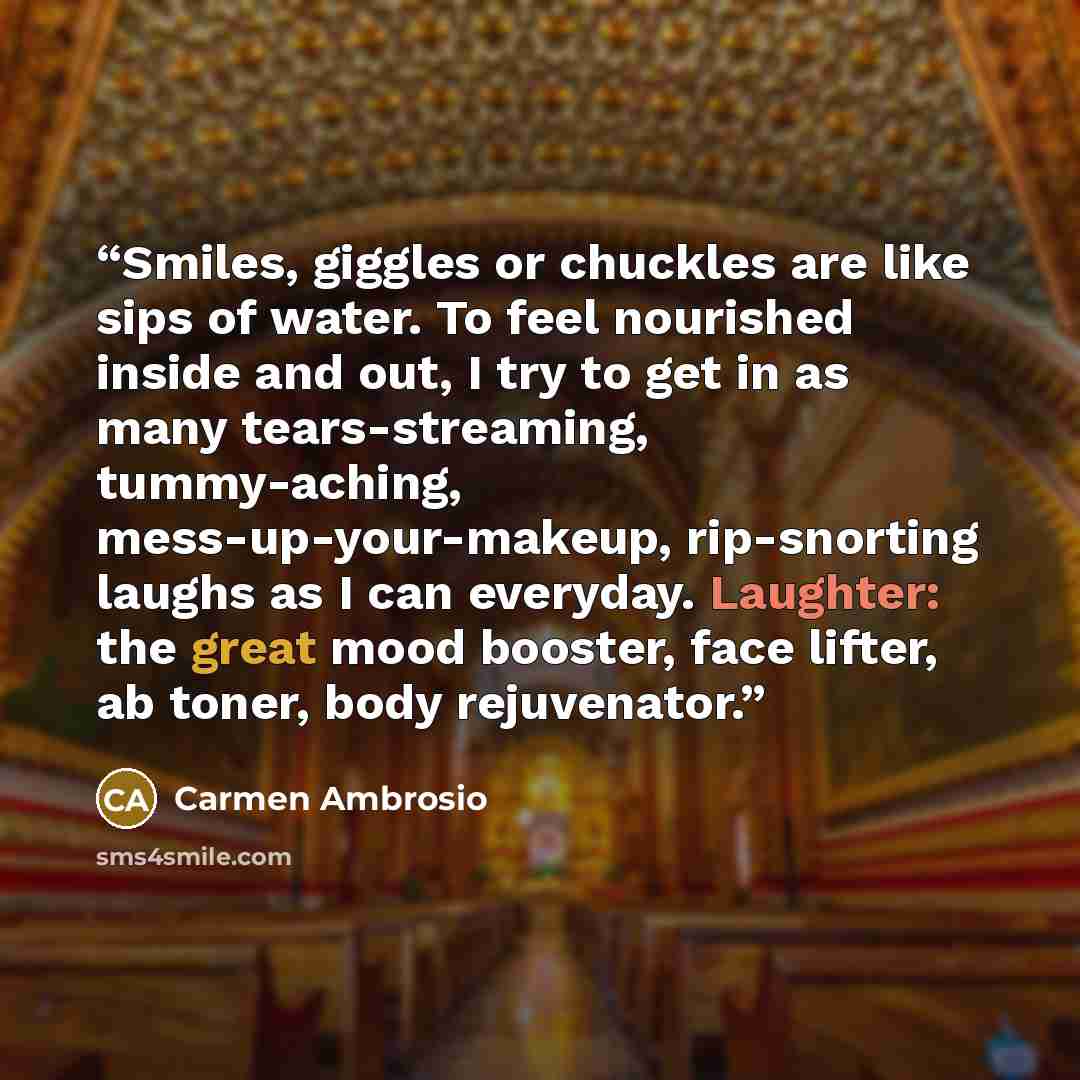 “Smiles, giggles or chuckles are like sips of water. To feel nourished inside and out, I try to get in as many tears-streaming, tummy-aching, mess-up-your-makeup, rip-snorting laughs as I can everyday. Laughter: the great mood booster, face lifter, ab toner, body rejuvenator.” quote by Carmen Ambrosio