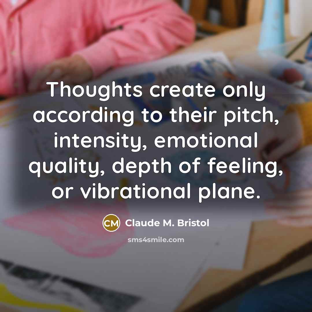 “Thoughts create only according to their pitch, intensity, emotional quality, depth of feeling, or vibrational plane.” quote by Claude M. Bristol