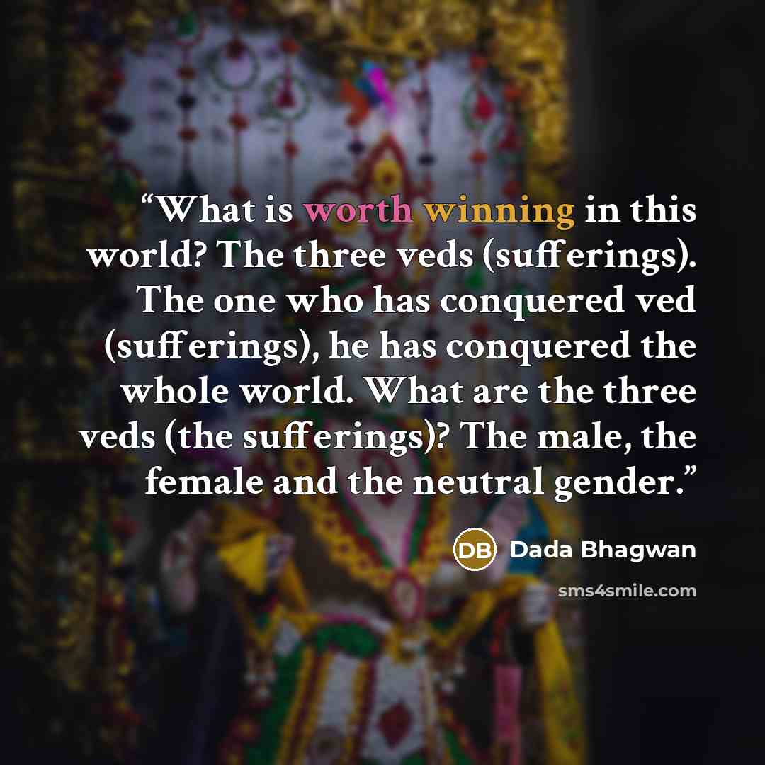 “What is worth winning in this world? The three veds (sufferings). The one who has conquered ved (sufferings), he has conquered the whole world. What are the three veds (the sufferings)? The male, the female and the neutral gender.” quote by Dada Bhagwan