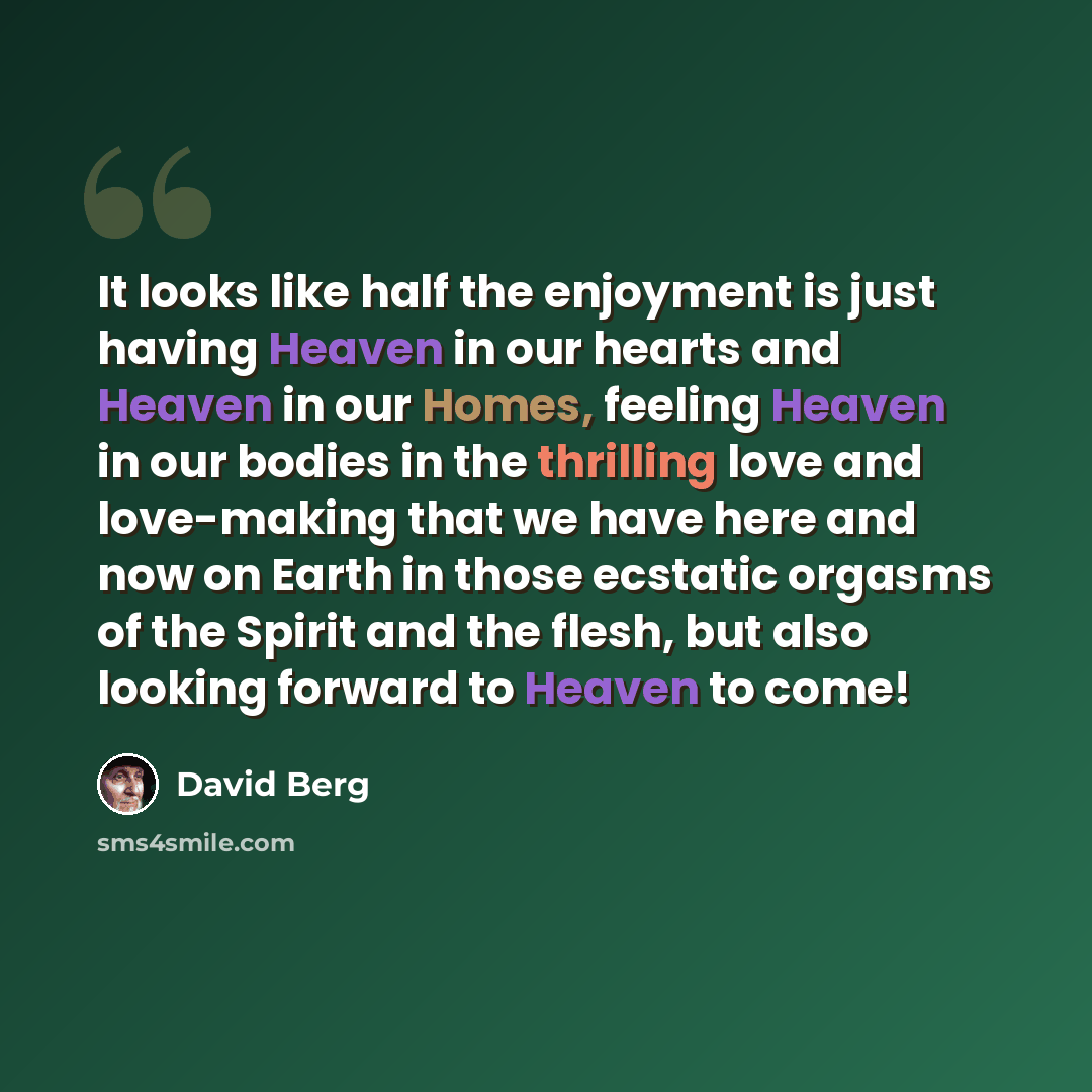 “It looks like half the enjoyment is just having Heaven in our hearts and Heaven in our Homes, feeling Heaven in our bodies in the thrilling love and love-making that we have here and now on Earth in those ecstatic orgasms of the Spirit and the flesh, but also looking forward to Heaven to come!” quote by David Berg