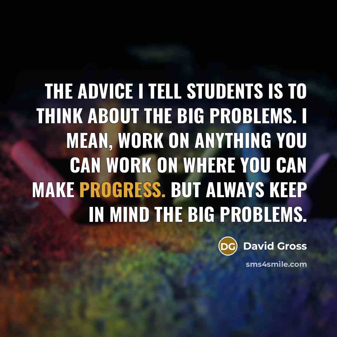 “The advice I tell students is to think about the big problems. I mean, work on anything you can work on where you can make progress. But always keep in mind the big problems.” quote by David Gross
