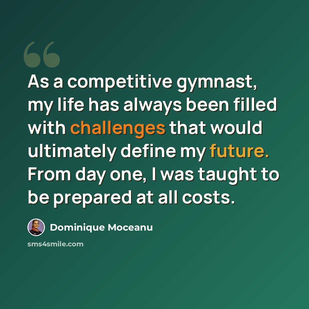 “As a competitive gymnast, my life has always been filled with challenges that would ultimately define my future. From day one, I was taught to be prepared at all costs.” quote by Dominique Moceanu