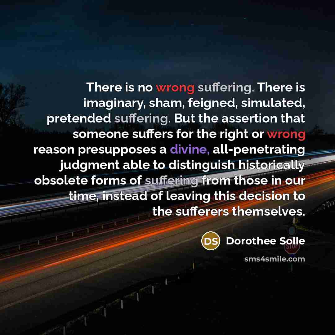 “There is no wrong suffering. There is imaginary, sham, feigned, simulated, pretended suffering. But the assertion that someone suffers for the right or wrong reason presupposes a divine, all-penetrating judgment able to distinguish historically obsolete forms of suffering from those in our time…” quote by Dorothee Solle
