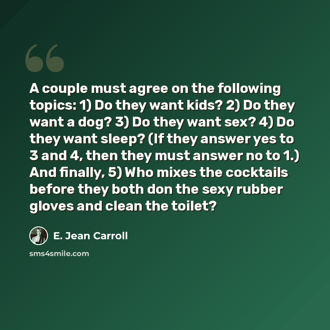“A couple must agree on the following topics: 1) Do they want kids? 2) Do they want a dog? 3) Do they want sex? 4) Do they want sleep? (If they answer yes to 3 and 4, then they must answer no to 1.) And finally, 5) Who mixes the cocktails before they both don the sexy rubber gloves and clean the…” quote by E. Jean Carroll