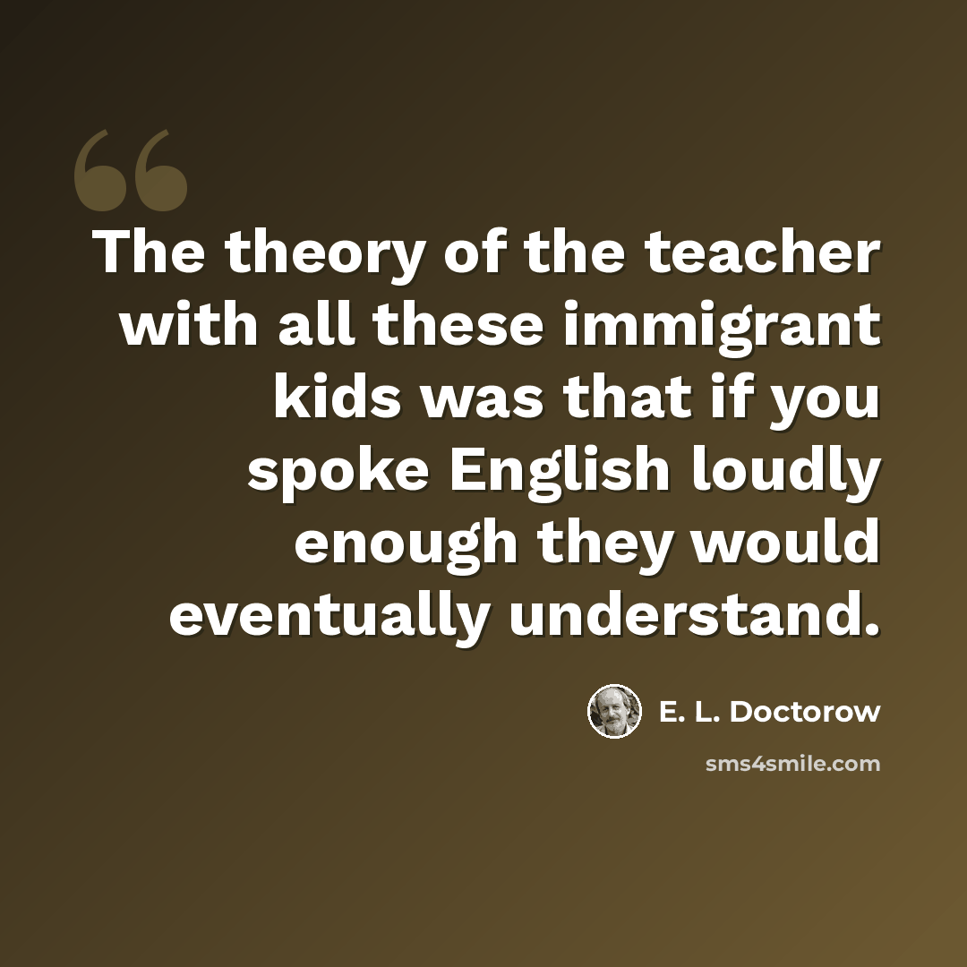 “The theory of the teacher with all these immigrant kids was that if you spoke English loudly enough they would eventually understand.” quote by E. L. Doctorow