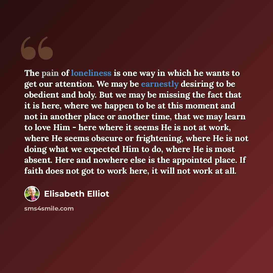 “The pain of loneliness is one way in which he wants to get our attention. We may be earnestly desiring to be obedient and holy. But we may be missing the fact that it is here, where we happen to be at this moment and not in another place or another time, that we may learn to love Him - here where…” quote by Elisabeth Elliot