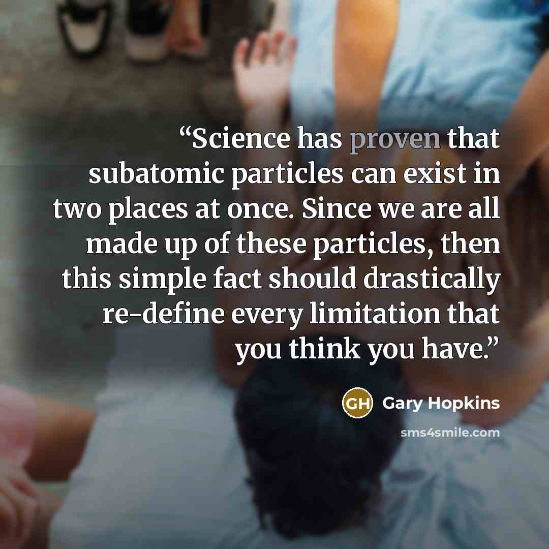 “Science has proven that subatomic particles can exist in two places at once. Since we are all made up of these particles, then this simple fact should drastically re-define every limitation that you think you have.” quote by Gary Hopkins
