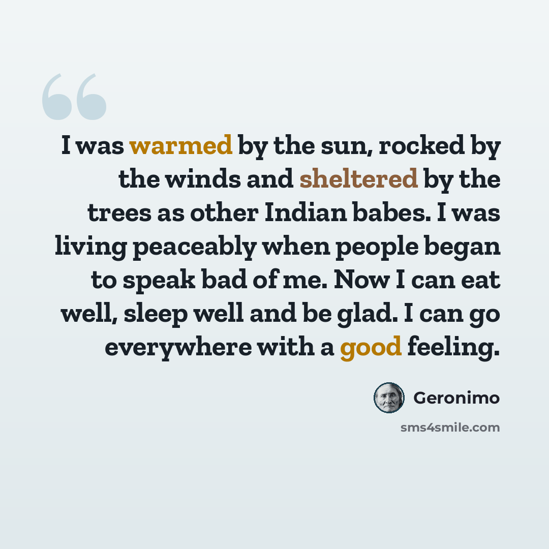 “I was warmed by the sun, rocked by the winds and sheltered by the trees as other Indian babes. I was living peaceably when people began to speak bad of me. Now I can eat well, sleep well and be glad. I can go everywhere with a good feeling.” quote by Geronimo