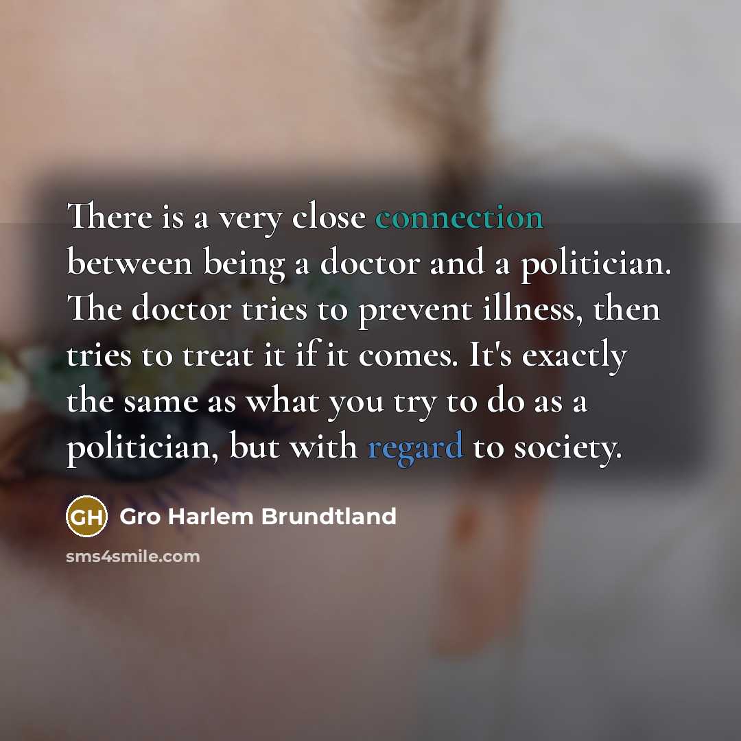 “There is a very close connection between being a doctor and a politician. The doctor tries to prevent illness, then tries to treat it if it comes. It's exactly the same as what you try to do as a politician, but with regard to society.” quote by Gro Harlem Brundtland