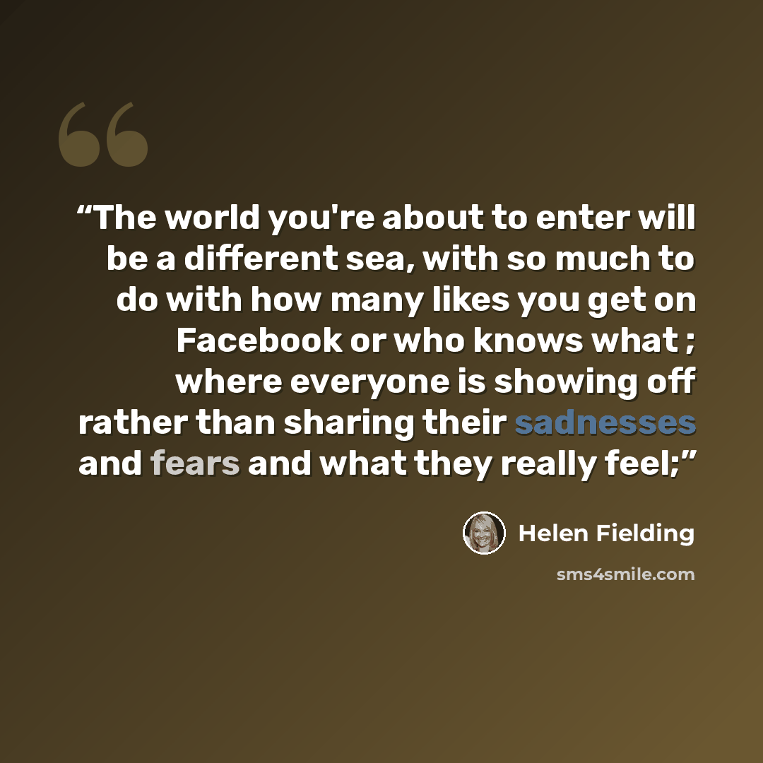 “The world you're about to enter will be a different sea, with so much to do with how many likes you get on Facebook or who knows what ; where everyone is showing off rather than sharing their sadnesses and fears and what they really feel;” quote by Helen Fielding