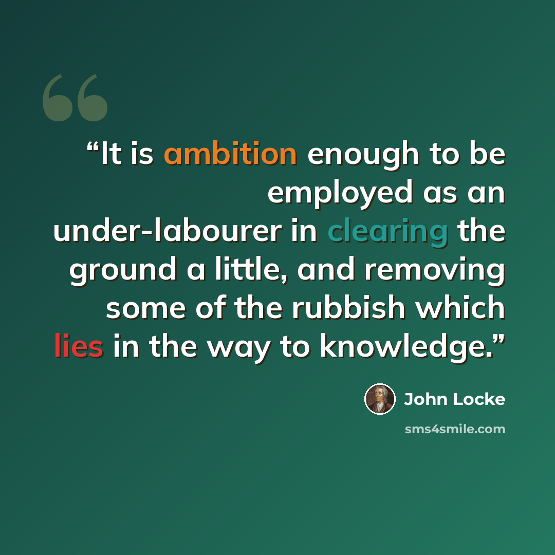 “It is ambition enough to be employed as an under-labourer in clearing the ground a little, and removing some of the rubbish which lies in the way to knowledge.” quote by John Locke