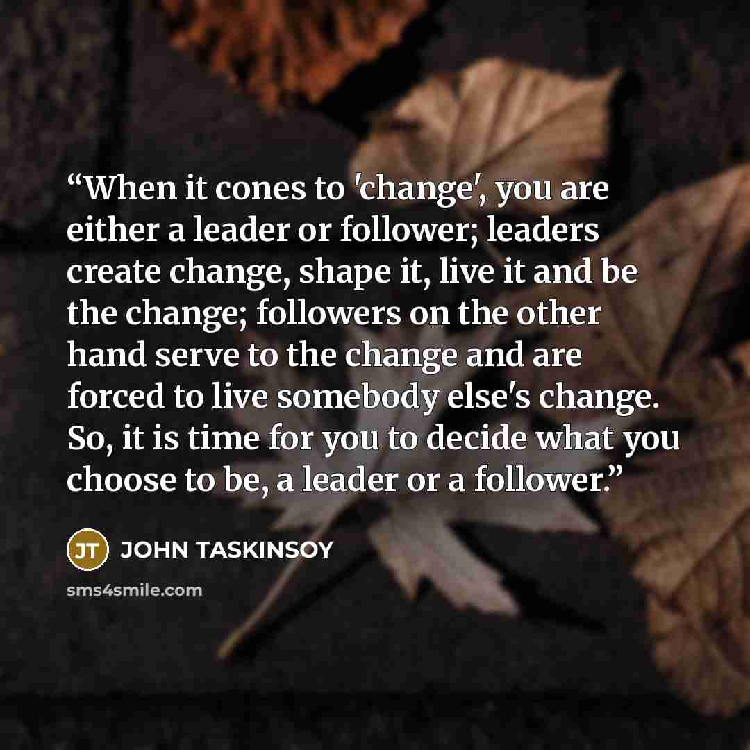 “When it cones to 'change', you are either a leader or follower; leaders create change, shape it, live it and be the change; followers on the other hand serve to the change and are forced to live somebody else's change. So, it is time for you to decide what you choose to be, a leader or a follower.” quote by JOHN TASKINSOY