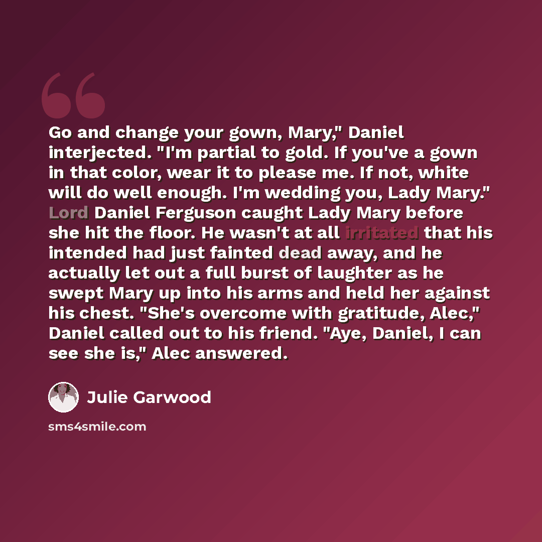“Go and change your gown, Mary," Daniel interjected. "I'm partial to gold. If you've a gown in that color, wear it to please me. If not, white will do well enough. I'm wedding you, Lady Mary." Lord Daniel Ferguson caught Lady Mary before she hit the floor. He wasn't at all irritated that his…” quote by Julie Garwood