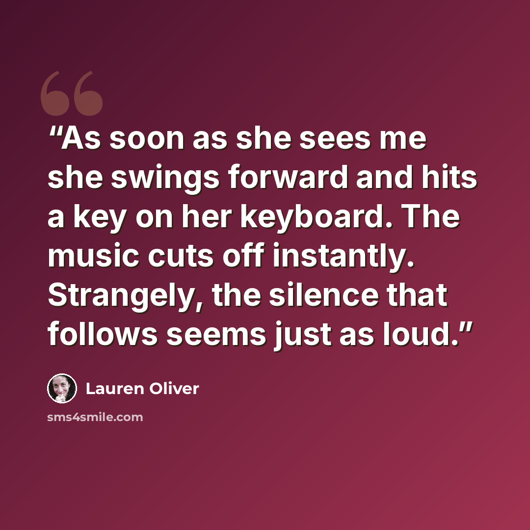 “As soon as she sees me she swings forward and hits a key on her keyboard. The music cuts off instantly. Strangely, the silence that follows seems just as loud.” quote by Lauren Oliver