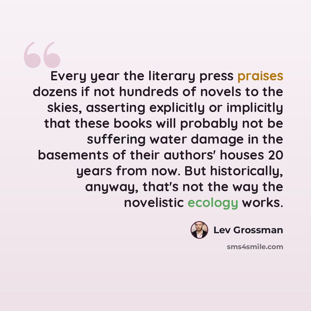 “Every year the literary press praises dozens if not hundreds of novels to the skies, asserting explicitly or implicitly that these books will probably not be suffering water damage in the basements of their authors' houses 20 years from now. But historically, anyway, that's not the way the…” quote by Lev Grossman