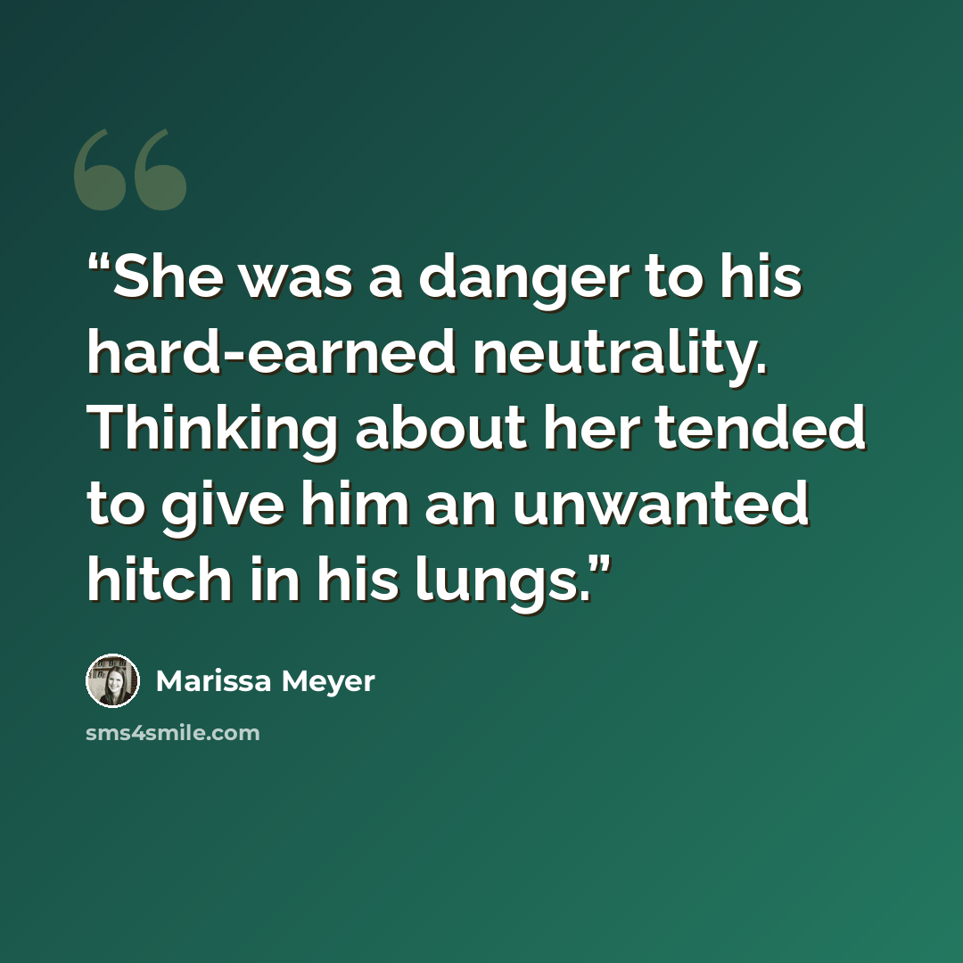 “She was a danger to his hard-earned neutrality. Thinking about her tended to give him an unwanted hitch in his lungs.” quote by Marissa Meyer