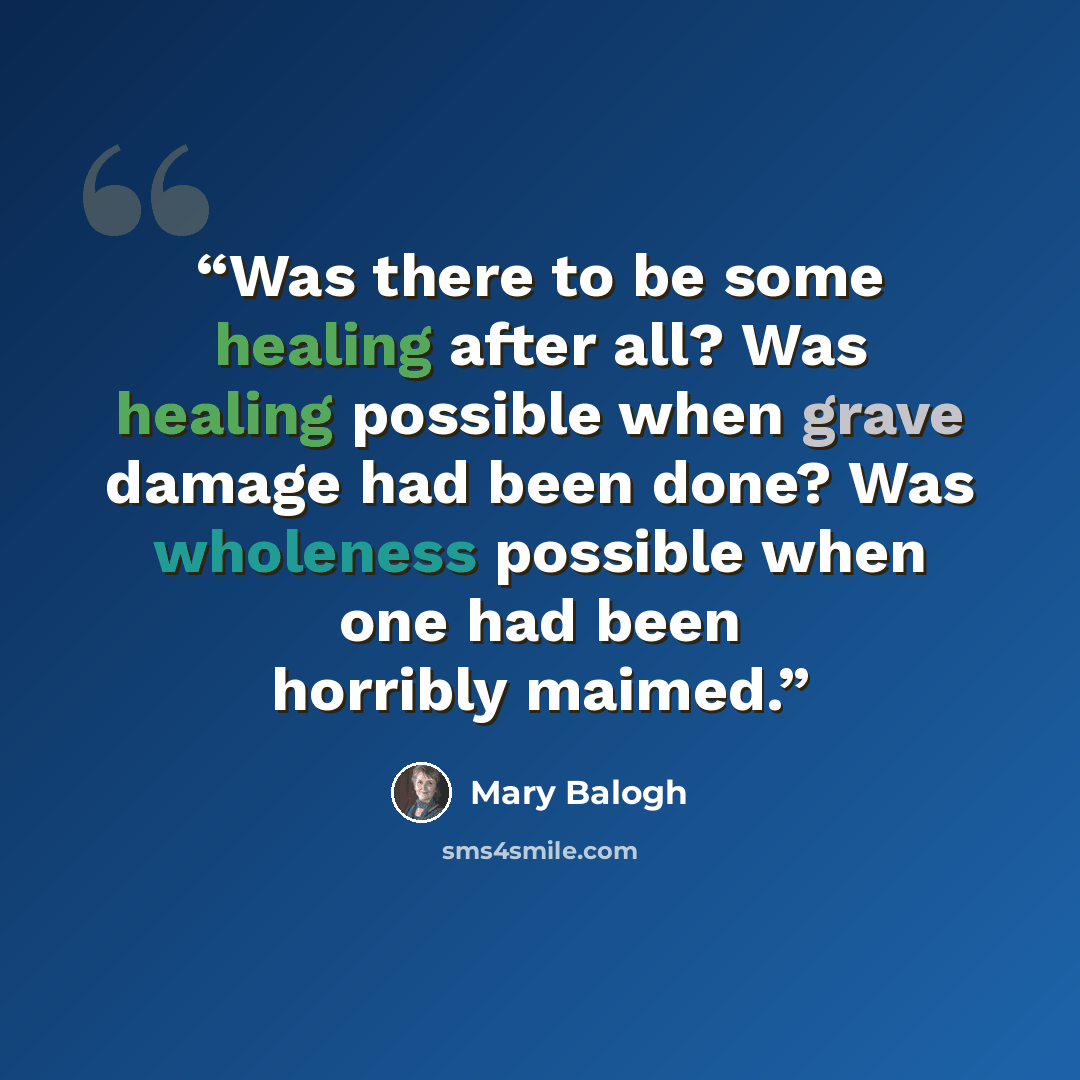 “Was there to be some healing after all? Was healing possible when grave damage had been done? Was wholeness possible when one had been horribly maimed.” quote by Mary Balogh