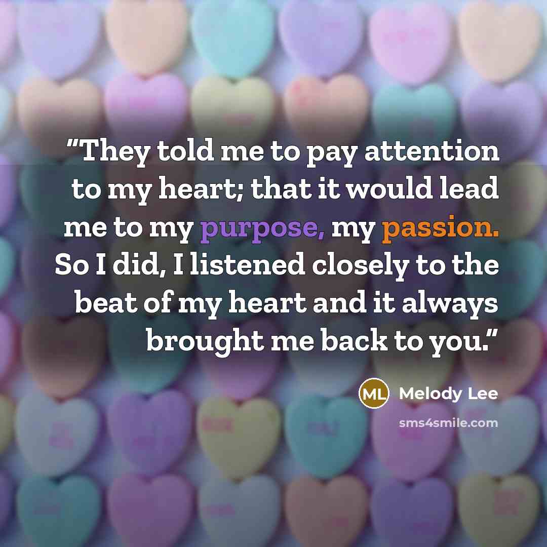 “They told me to pay attention to my heart; that it would lead me to my purpose, my passion. So I did, I listened closely to the beat of my heart and it always brought me back to you.” quote by Melody Lee
