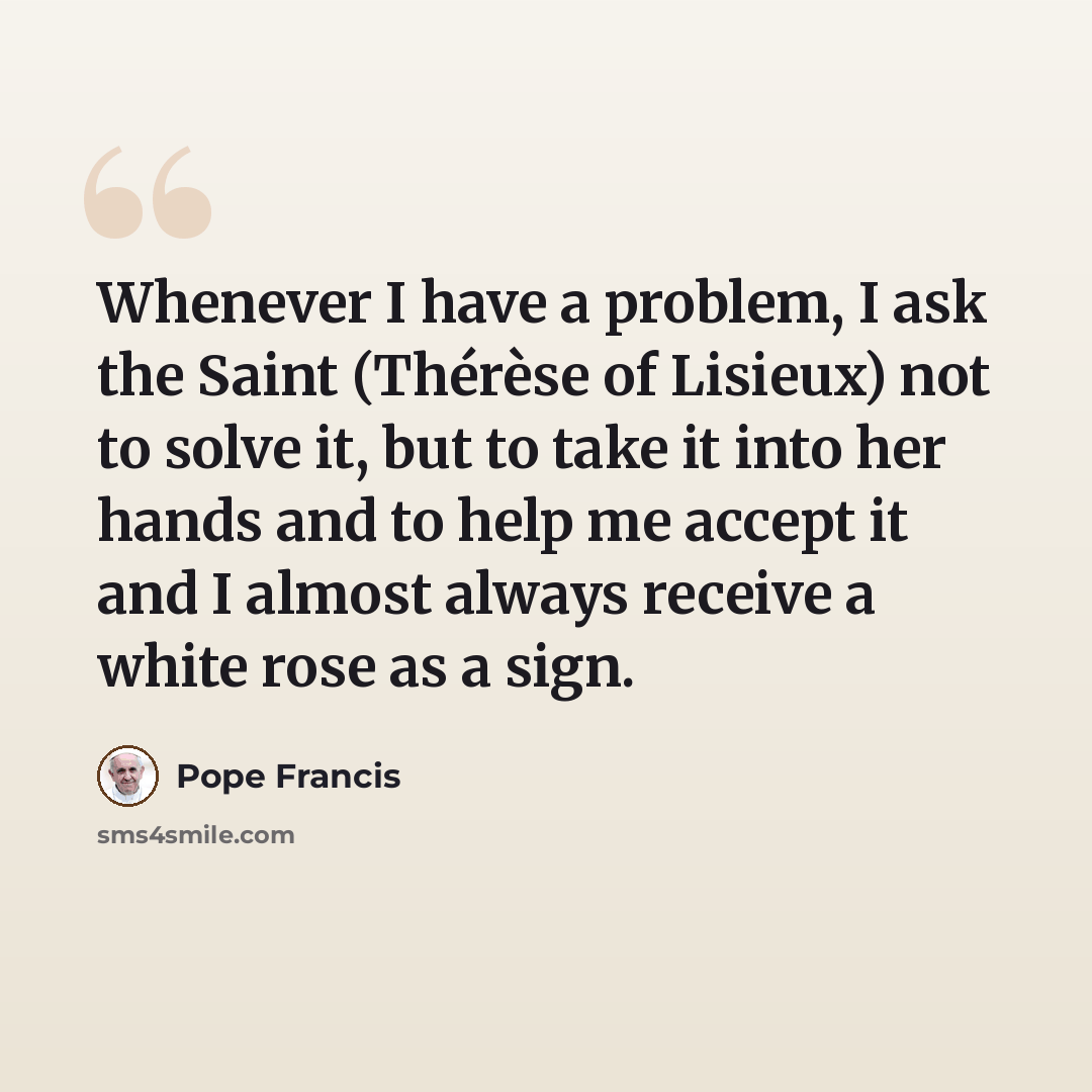 “Whenever I have a problem, I ask the Saint (Thérèse of Lisieux) not to solve it, but to take it into her hands and to help me accept it and I almost always receive a white rose as a sign.” quote by Pope Francis