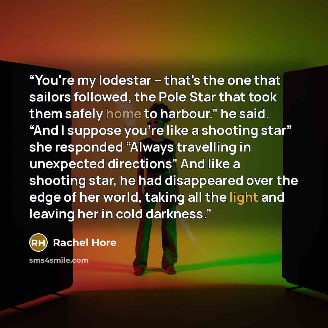 “You're my lodestar – that's the one that sailors followed, the Pole Star that took them safely home to harbour.” he said. “And I suppose you're like a shooting star” she responded “Always travelling in unexpected directions” And like a shooting star, he had disappeared over the edge of her world…” quote by Rachel Hore