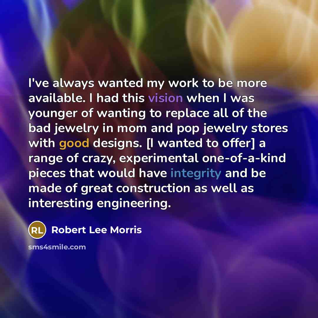 “I've always wanted my work to be more available. I had this vision when I was younger of wanting to replace all of the bad jewelry in mom and pop jewelry stores with good designs. [I wanted to offer] a range of crazy, experimental one-of-a-kind pieces that would have integrity and be made of great…” quote by Robert Lee Morris