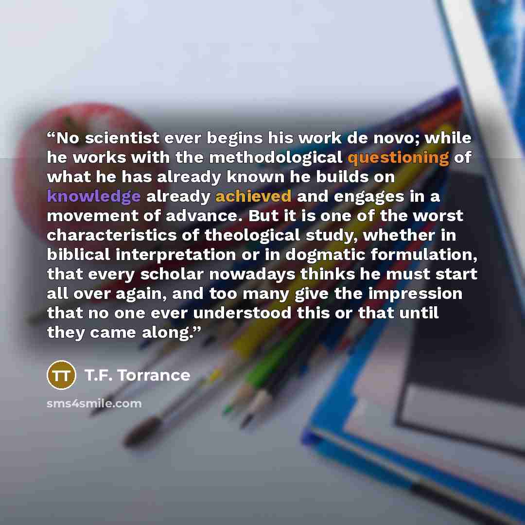 “No scientist ever begins his work de novo; while he works with the methodological questioning of what he has already known he builds on knowledge already achieved and engages in a movement of advance. But it is one of the worst characteristics of theological study, whether in biblical…” quote by T.F. Torrance