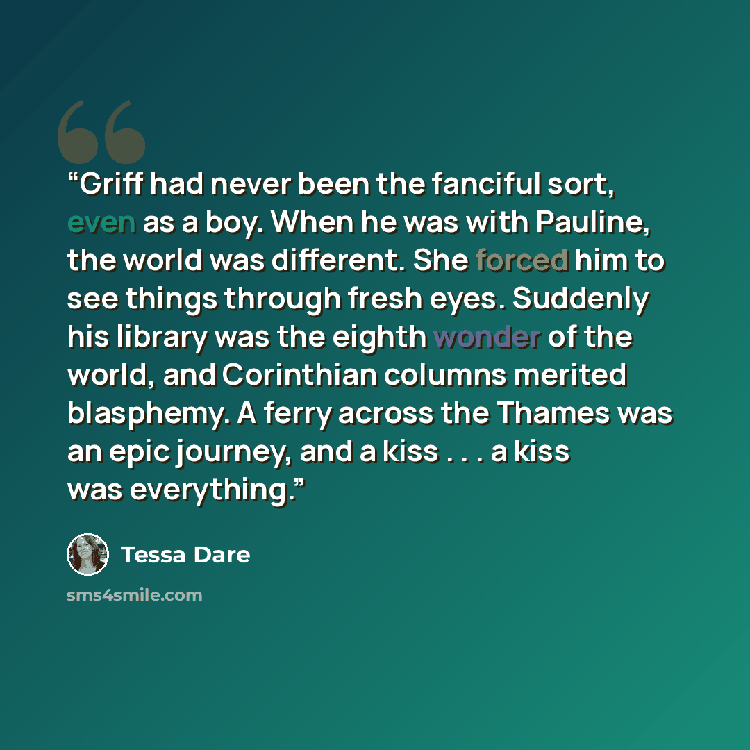 “Griff had never been the fanciful sort, even as a boy. When he was with Pauline, the world was different. She forced him to see things through fresh eyes. Suddenly his library was the eighth wonder of the world, and Corinthian columns merited blasphemy. A ferry across the Thames was an epic…” quote by Tessa Dare