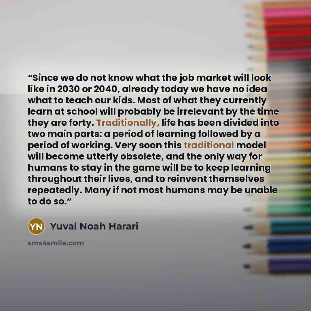 “Since we do not know what the job market will look like in 2030 or 2040, already today we have no idea what to teach our kids. Most of what they currently learn at school will probably be irrelevant by the time they are forty. Traditionally, life has been divided into two main parts: a period of…” quote by Yuval Noah Harari