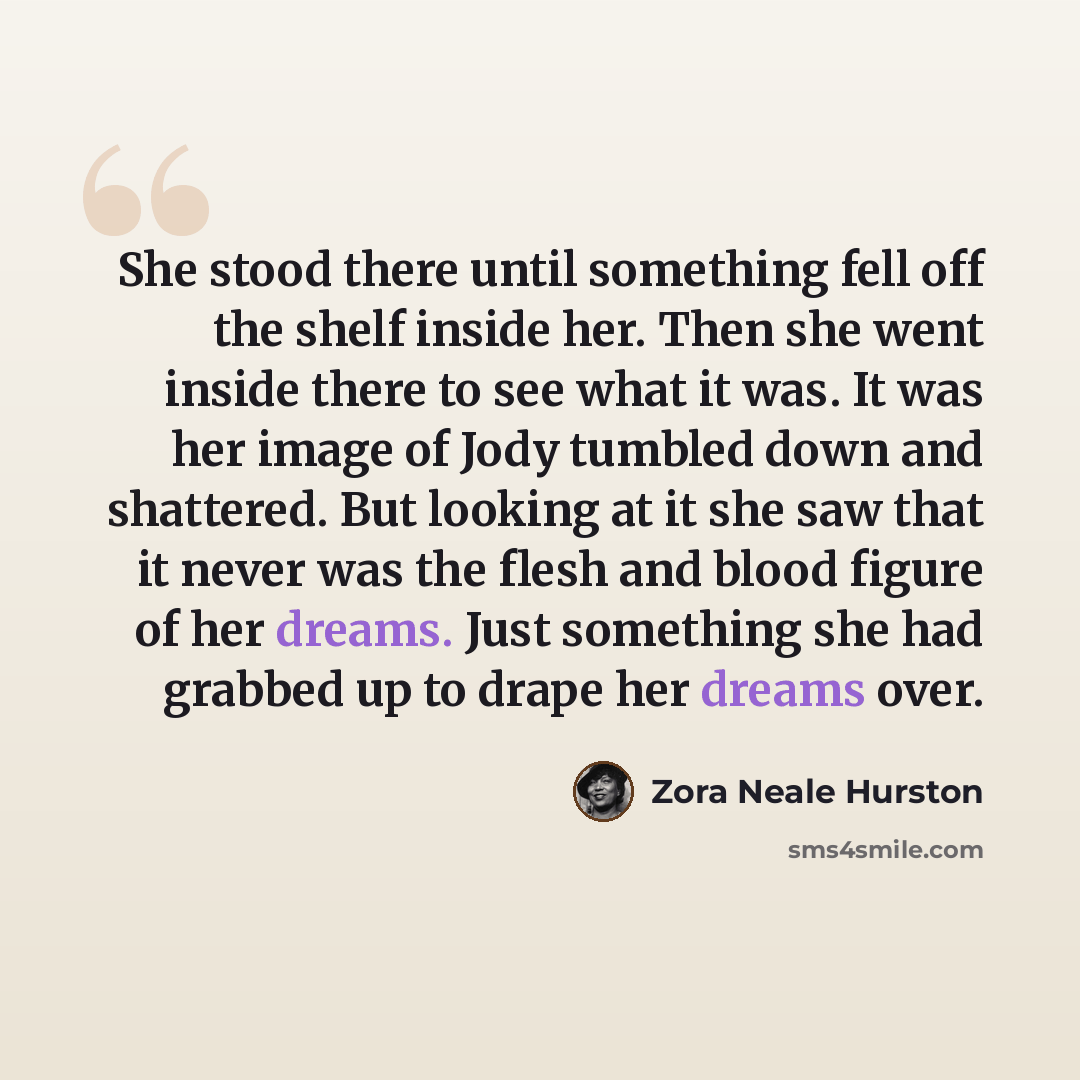 “She stood there until something fell off the shelf inside her. Then she went inside there to see what it was. It was her image of Jody tumbled down and shattered. But looking at it she saw that it never was the flesh and blood figure of her dreams. Just something she had grabbed up to drape her…” quote by Zora Neale Hurston