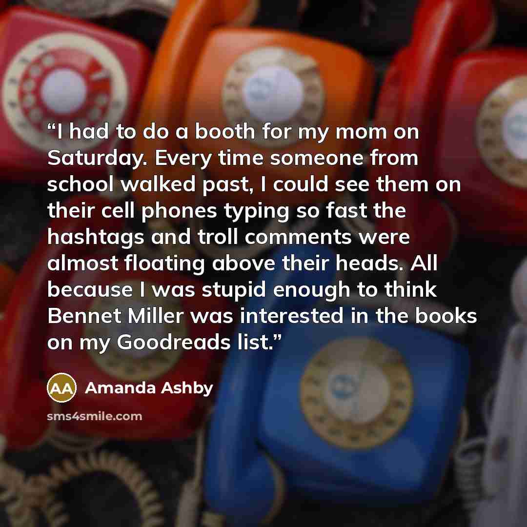 “I had to do a booth for my mom on Saturday. Every time someone from school walked past, I could see them on their cell phones typing so fast the hashtags and troll comments were almost floating above their heads. All because I was stupid enough to think Bennet Miller was interested in the books on…” quote by Amanda Ashby