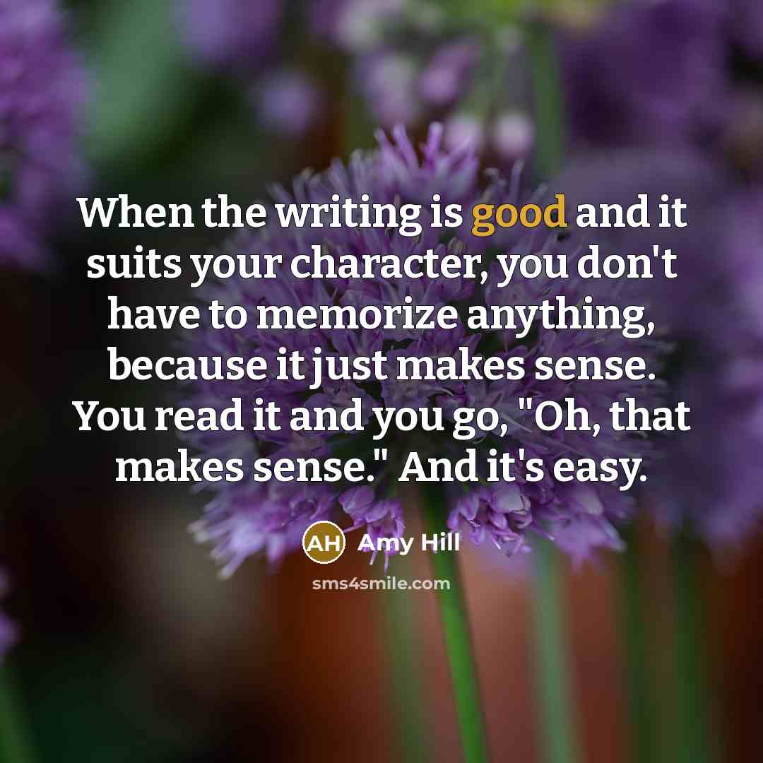 “When the writing is good and it suits your character, you don't have to memorize anything, because it just makes sense. You read it and you go, "Oh, that makes sense." And it's easy.” quote by Amy Hill