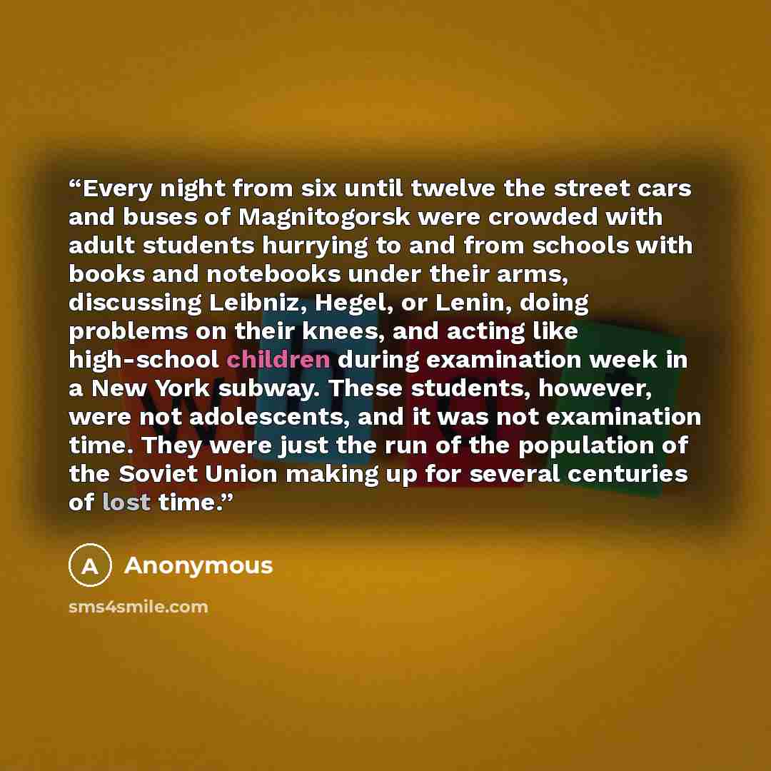 “Every night from six until twelve the street cars and buses of Magnitogorsk were crowded with adult students hurrying to and from schools with books and notebooks under their arms, discussing Leibniz, Hegel, or Lenin, doing problems on their knees, and acting like high-school children during…” quote by Anonymous