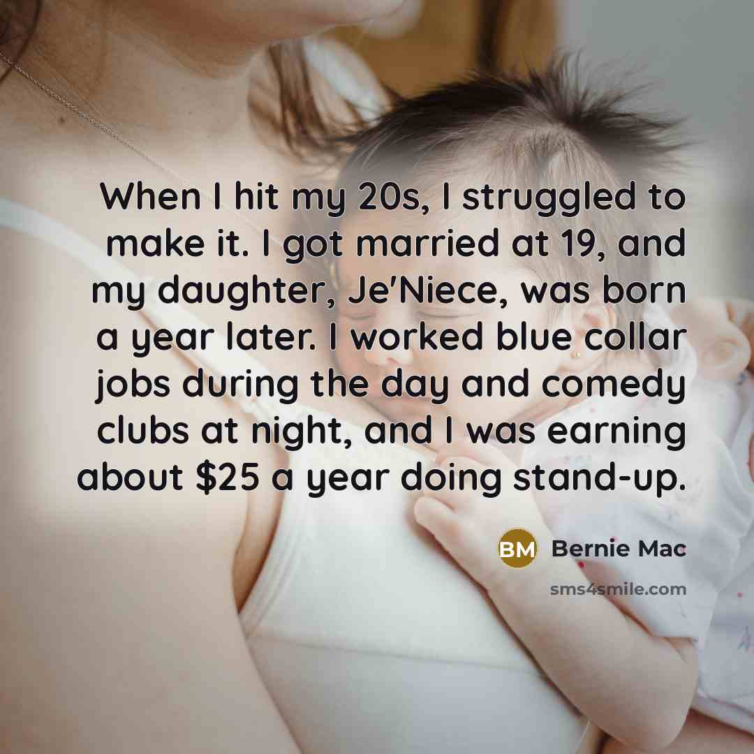 “When I hit my 20s, I struggled to make it. I got married at 19, and my daughter, Je'Niece, was born a year later. I worked blue collar jobs during the day and comedy clubs at night, and I was earning about $25 a year doing stand-up.” quote by Bernie Mac
