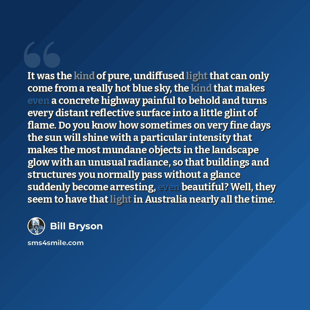 “It was the kind of pure, undiffused light that can only come from a really hot blue sky, the kind that makes even a concrete highway painful to behold and turns every distant reflective surface into a little glint of flame. Do you know how sometimes on very fine days the sun will shine with a…” quote by Bill Bryson