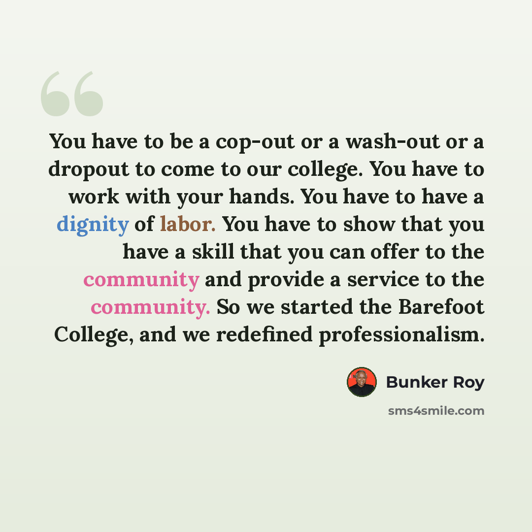 “You have to be a cop-out or a wash-out or a dropout to come to our college. You have to work with your hands. You have to have a dignity of labor. You have to show that you have a skill that you can offer to the community and provide a service to the community. So we started the Barefoot College…” quote by Bunker Roy