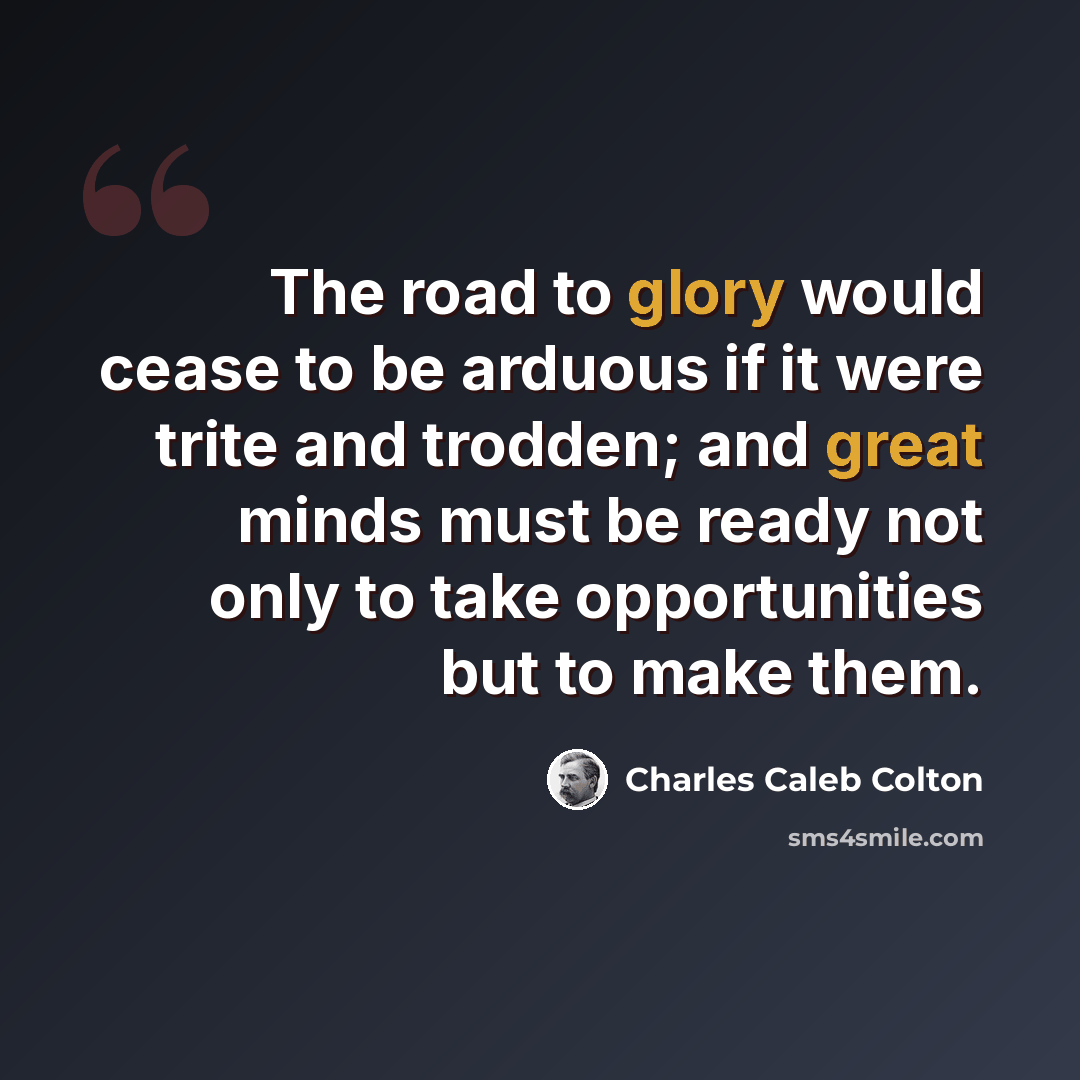 “The road to glory would cease to be arduous if it were trite and trodden; and great minds must be ready not only to take opportunities but to make them.” quote by Charles Caleb Colton