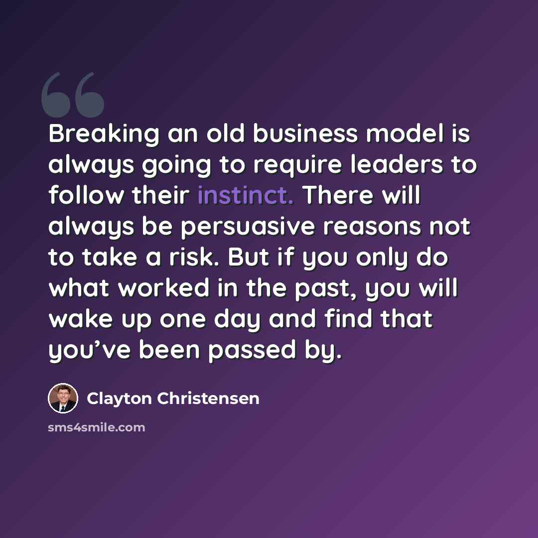 “Breaking an old business model is always going to require leaders to follow their instinct. There will always be persuasive reasons not to take a risk. But if you only do what worked in the past, you will wake up one day and find that you’ve been passed by.” quote by Clayton Christensen