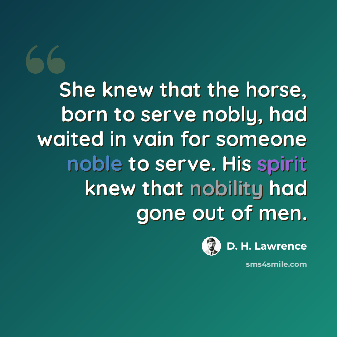 “She knew that the horse, born to serve nobly, had waited in vain for someone noble to serve. His spirit knew that nobility had gone out of men.” quote by D. H. Lawrence