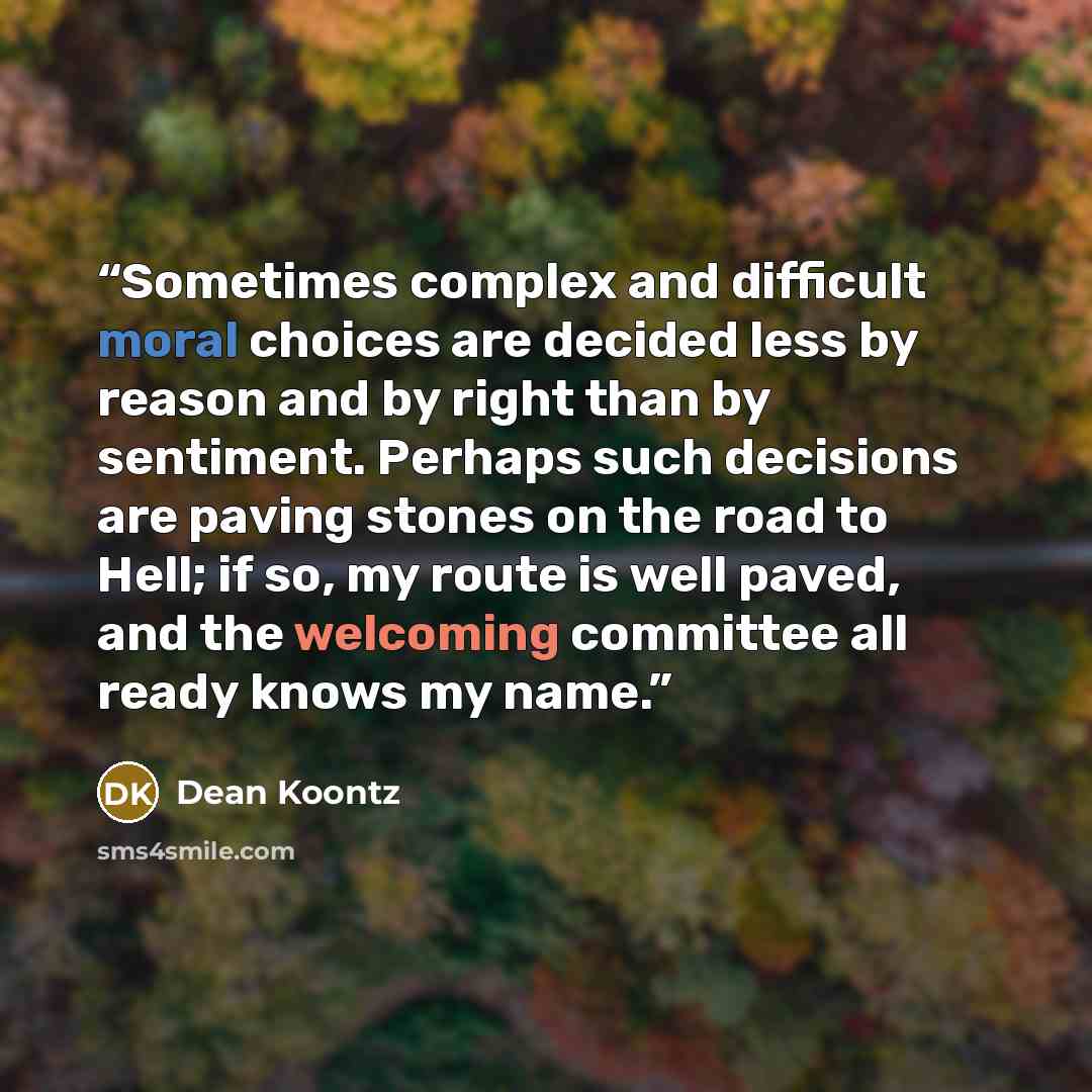 “Sometimes complex and difficult moral choices are decided less by reason and by right than by sentiment. Perhaps such decisions are paving stones on the road to Hell; if so, my route is well paved, and the welcoming committee all ready knows my name.” quote by Dean Koontz
