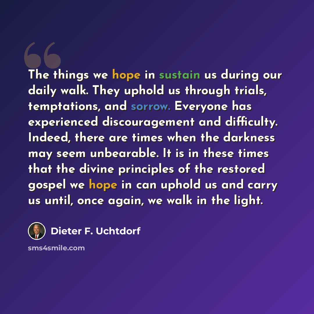 “The things we hope in sustain us during our daily walk. They uphold us through trials, temptations, and sorrow. Everyone has experienced discouragement and difficulty. Indeed, there are times when the darkness may seem unbearable. It is in these times that the divine principles of the restored…” quote by Dieter F. Uchtdorf