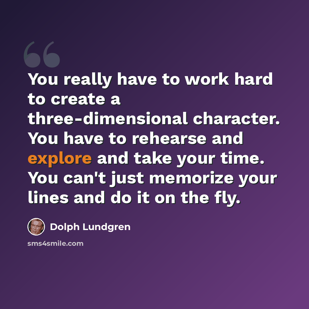 “You really have to work hard to create a three-dimensional character. You have to rehearse and explore and take your time. You can't just memorize your lines and do it on the fly.” quote by Dolph Lundgren